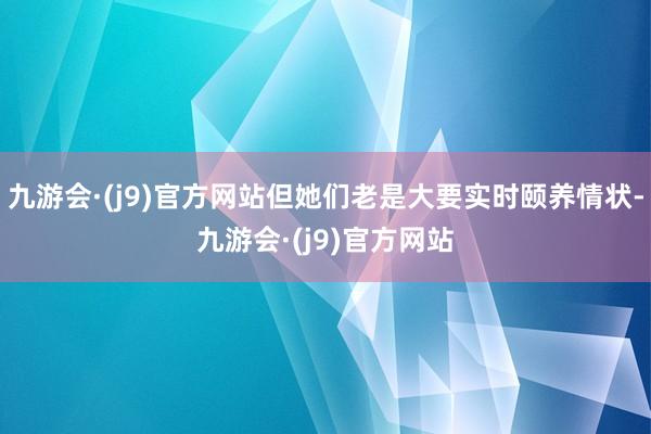 九游会·(j9)官方网站但她们老是大要实时颐养情状-九游会·(j9)官方网站