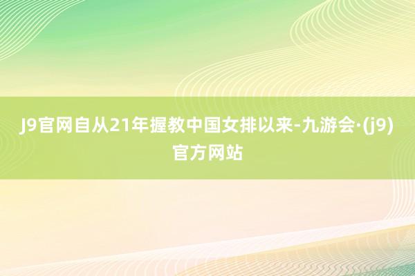 J9官网自从21年握教中国女排以来-九游会·(j9)官方网站