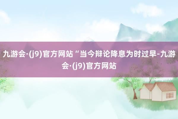 九游会·(j9)官方网站　　“当今辩论降息为时过早-九游会·(j9)官方网站