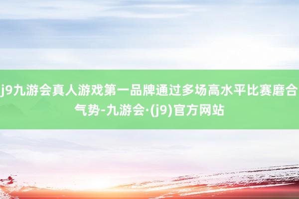 j9九游会真人游戏第一品牌通过多场高水平比赛磨合气势-九游会·(j9)官方网站