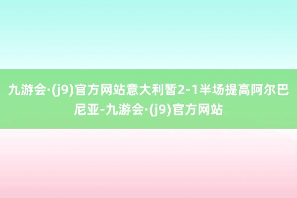 九游会·(j9)官方网站意大利暂2-1半场提高阿尔巴尼亚-九游会·(j9)官方网站