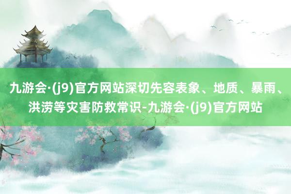 九游会·(j9)官方网站深切先容表象、地质、暴雨、洪涝等灾害防救常识-九游会·(j9)官方网站