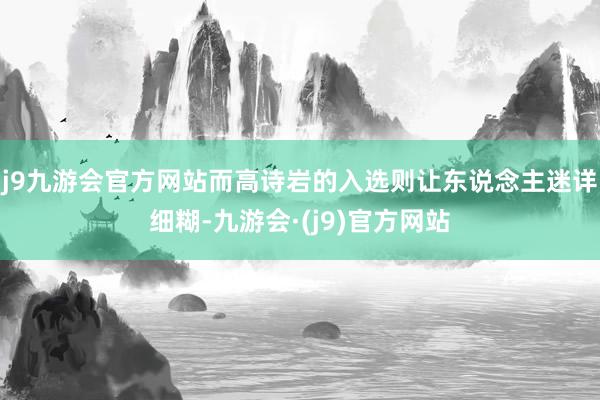 j9九游会官方网站而高诗岩的入选则让东说念主迷详细糊-九游会·(j9)官方网站