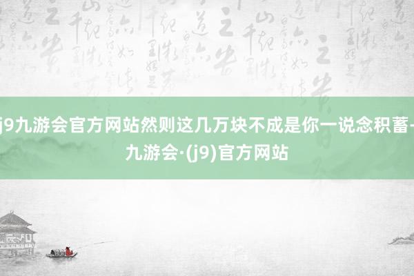 j9九游会官方网站然则这几万块不成是你一说念积蓄-九游会·(j9)官方网站