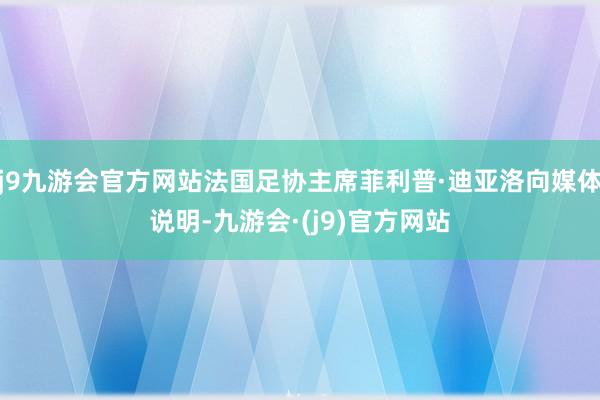 j9九游会官方网站法国足协主席菲利普·迪亚洛向媒体说明-九游会·(j9)官方网站