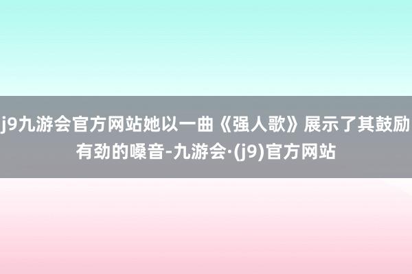 j9九游会官方网站她以一曲《强人歌》展示了其鼓励有劲的嗓音-九游会·(j9)官方网站