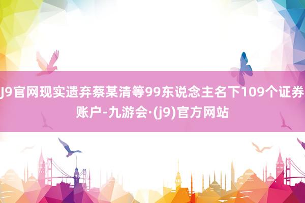 J9官网现实遗弃蔡某清等99东说念主名下109个证券账户-九游会·(j9)官方网站