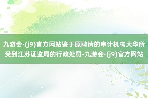 九游会·(j9)官方网站鉴于原聘请的审计机构大华所受到江苏证监局的行政处罚-九游会·(j9)官方网站