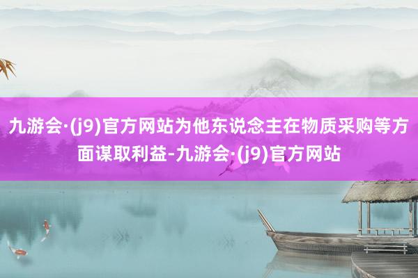 九游会·(j9)官方网站为他东说念主在物质采购等方面谋取利益-九游会·(j9)官方网站