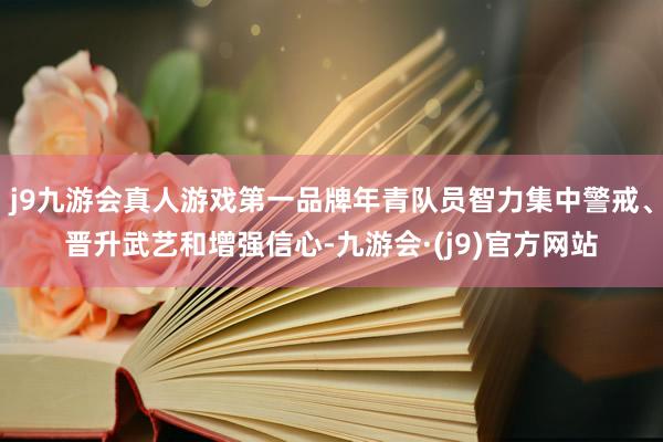 j9九游会真人游戏第一品牌年青队员智力集中警戒、晋升武艺和增强信心-九游会·(j9)官方网站