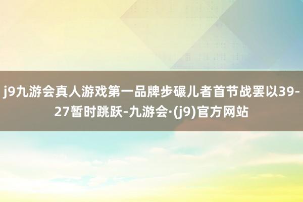 j9九游会真人游戏第一品牌步碾儿者首节战罢以39-27暂时跳跃-九游会·(j9)官方网站