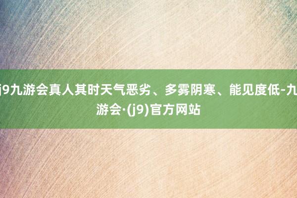 j9九游会真人其时天气恶劣、多雾阴寒、能见度低-九游会·(j9)官方网站