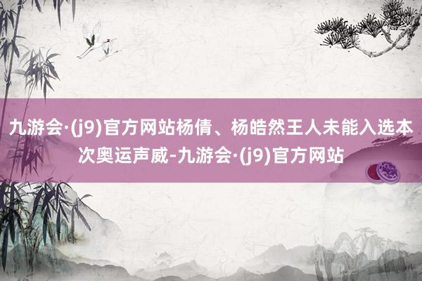 九游会·(j9)官方网站杨倩、杨皓然王人未能入选本次奥运声威-九游会·(j9)官方网站