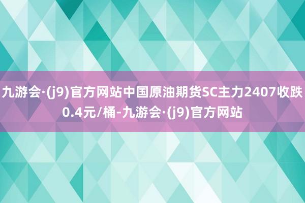 九游会·(j9)官方网站中国原油期货SC主力2407收跌0.4元/桶-九游会·(j9)官方网站