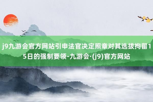 j9九游会官方网站引申法官决定照章对其选拔拘留15日的强制要领-九游会·(j9)官方网站