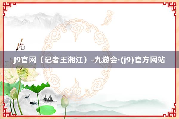 J9官网（记者王湘江）-九游会·(j9)官方网站