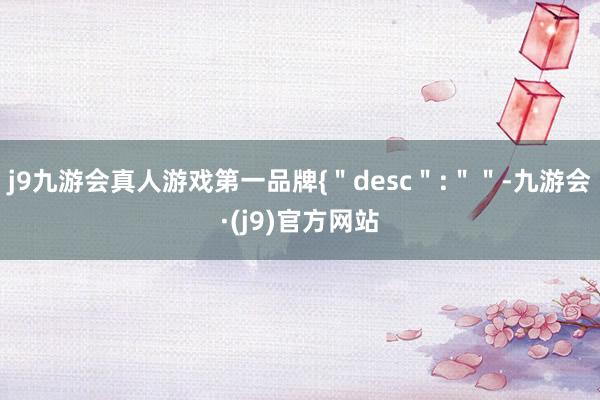 j9九游会真人游戏第一品牌{＂desc＂:＂＂-九游会·(j9)官方网站