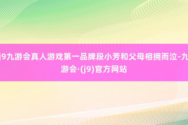 j9九游会真人游戏第一品牌段小芳和父母相拥而泣-九游会·(j9)官方网站