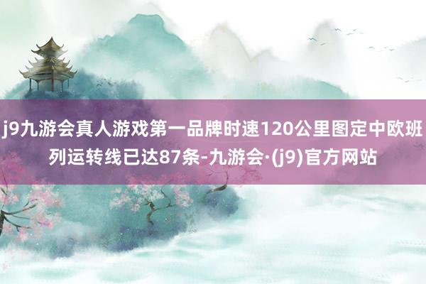 j9九游会真人游戏第一品牌时速120公里图定中欧班列运转线已达87条-九游会·(j9)官方网站