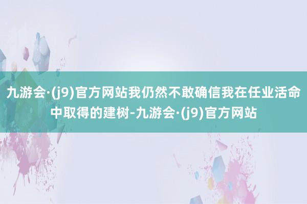 九游会·(j9)官方网站我仍然不敢确信我在任业活命中取得的建树-九游会·(j9)官方网站