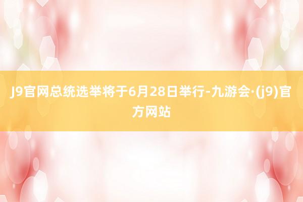 J9官网总统选举将于6月28日举行-九游会·(j9)官方网站