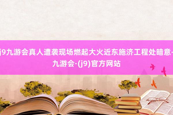 j9九游会真人遭袭现场燃起大火近东施济工程处暗意-九游会·(j9)官方网站