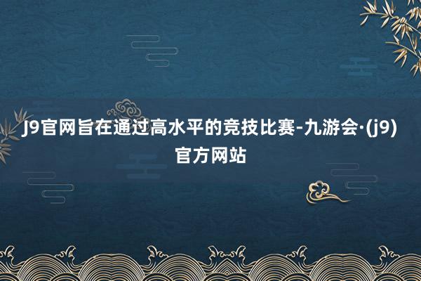 J9官网旨在通过高水平的竞技比赛-九游会·(j9)官方网站