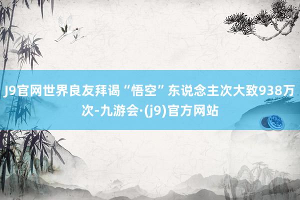 J9官网世界良友拜谒“悟空”东说念主次大致938万次-九游会·(j9)官方网站