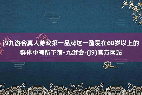 j9九游会真人游戏第一品牌这一酷爱在60岁以上的群体中有所下落-九游会·(j9)官方网站