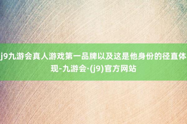 j9九游会真人游戏第一品牌以及这是他身份的径直体现-九游会·(j9)官方网站