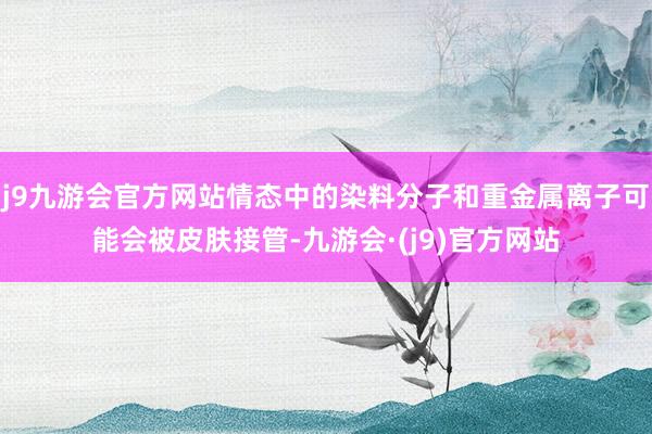 j9九游会官方网站情态中的染料分子和重金属离子可能会被皮肤接管-九游会·(j9)官方网站