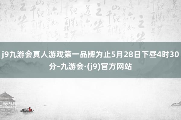 j9九游会真人游戏第一品牌为止5月28日下昼4时30分-九游会·(j9)官方网站