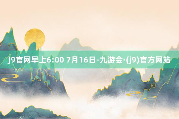 J9官网早上6:00 7月16日-九游会·(j9)官方网站