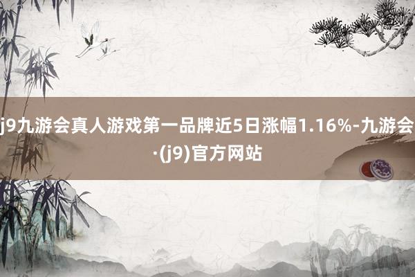 j9九游会真人游戏第一品牌近5日涨幅1.16%-九游会·(j9)官方网站