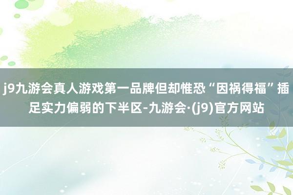 j9九游会真人游戏第一品牌但却惟恐“因祸得福”插足实力偏弱的下半区-九游会·(j9)官方网站