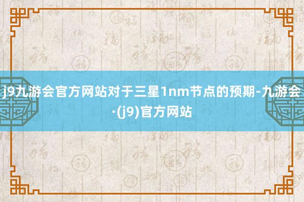 j9九游会官方网站对于三星1nm节点的预期-九游会·(j9)官方网站