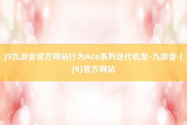 j9九游会官方网站行为Ace系列迭代机型-九游会·(j9)官方网站