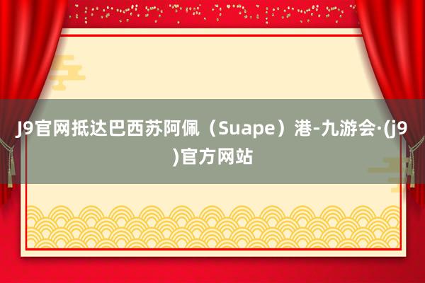 J9官网抵达巴西苏阿佩（Suape）港-九游会·(j9)官方网站