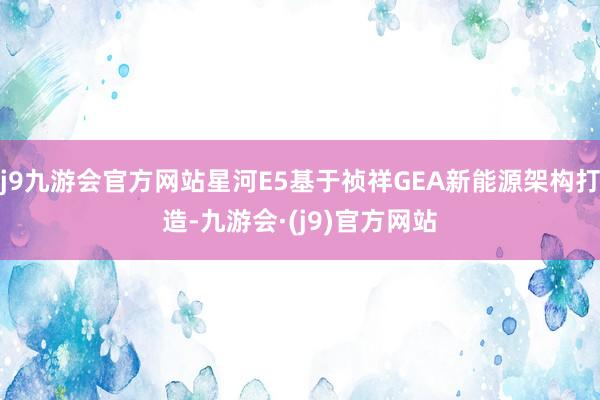 j9九游会官方网站星河E5基于祯祥GEA新能源架构打造-九游会·(j9)官方网站