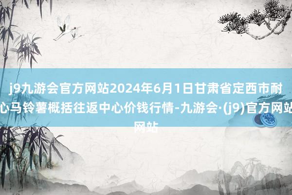 j9九游会官方网站2024年6月1日甘肃省定西市耐心马铃薯概括往返中心价钱行情-九游会·(j9)官方网站