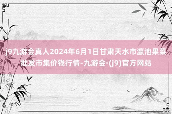 j9九游会真人2024年6月1日甘肃天水市瀛池果菜批发市集价钱行情-九游会·(j9)官方网站