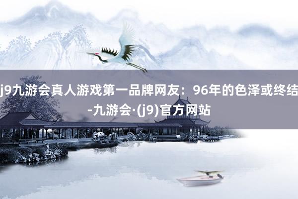 j9九游会真人游戏第一品牌网友：96年的色泽或终结-九游会·(j9)官方网站