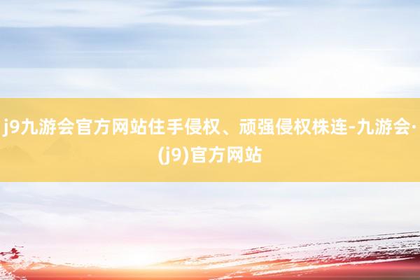 j9九游会官方网站住手侵权、顽强侵权株连-九游会·(j9)官方网站