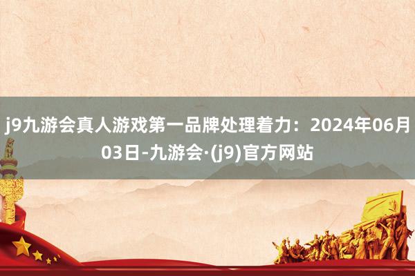 j9九游会真人游戏第一品牌处理着力：2024年06月03日-九游会·(j9)官方网站