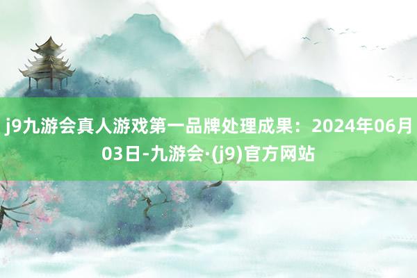 j9九游会真人游戏第一品牌处理成果：2024年06月03日-九游会·(j9)官方网站