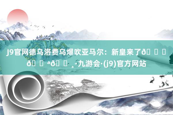 J9官网德乌洛费乌爆吹亚马尔：新皇来了👑🇪🇸-九游会·(j9)官方网站