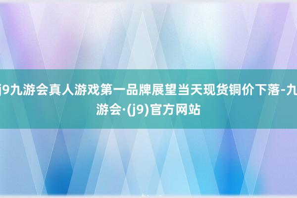 j9九游会真人游戏第一品牌展望当天现货铜价下落-九游会·(j9)官方网站