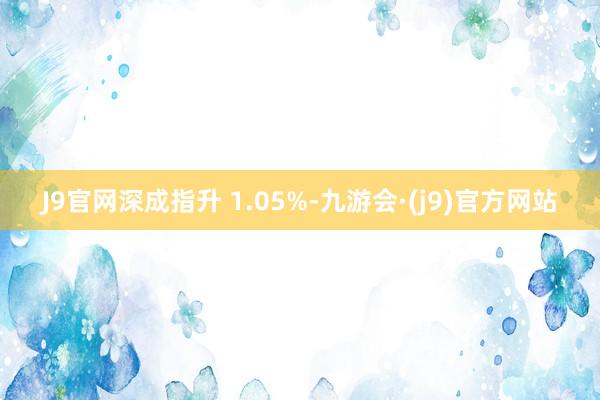 J9官网深成指升 1.05%-九游会·(j9)官方网站