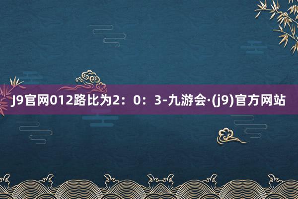 J9官网012路比为2：0：3-九游会·(j9)官方网站