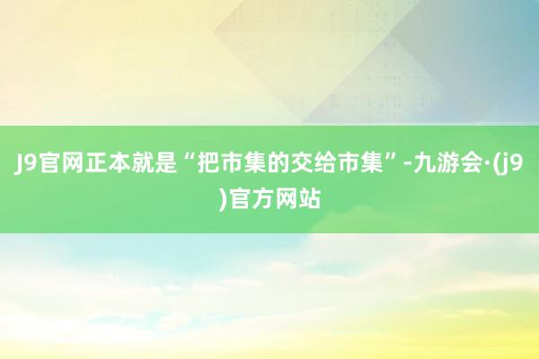 J9官网正本就是“把市集的交给市集”-九游会·(j9)官方网站